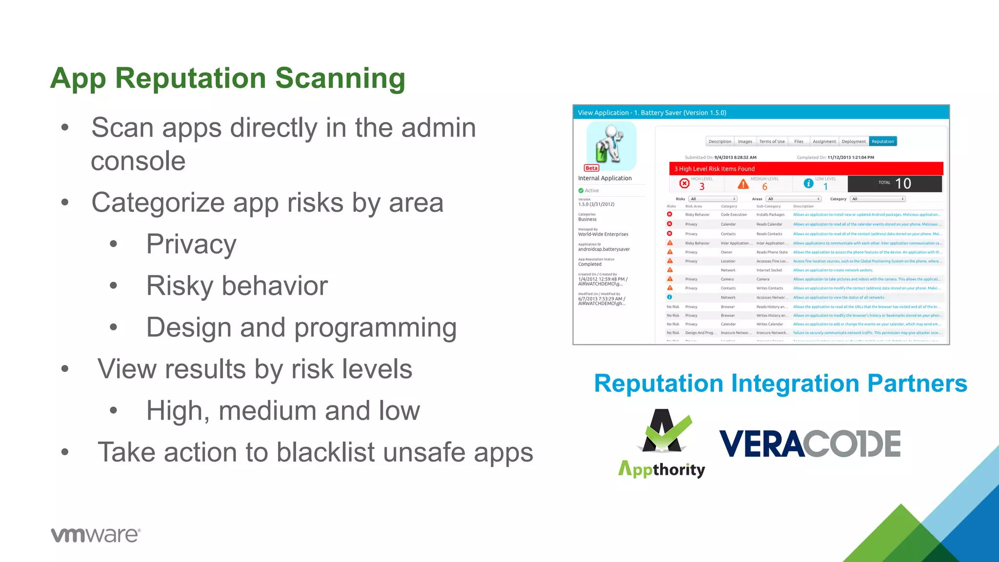 App Reputation Scanning 
• Scan apps directly in the admin 
console 
• Categorize app risks by area 
• Privacy 
• Risky behavior 
• Design and programming 
• View results by risk levels 
• High, medium and low 
• Take action to blacklist unsafe apps 
Reputation Integration Partners 
 