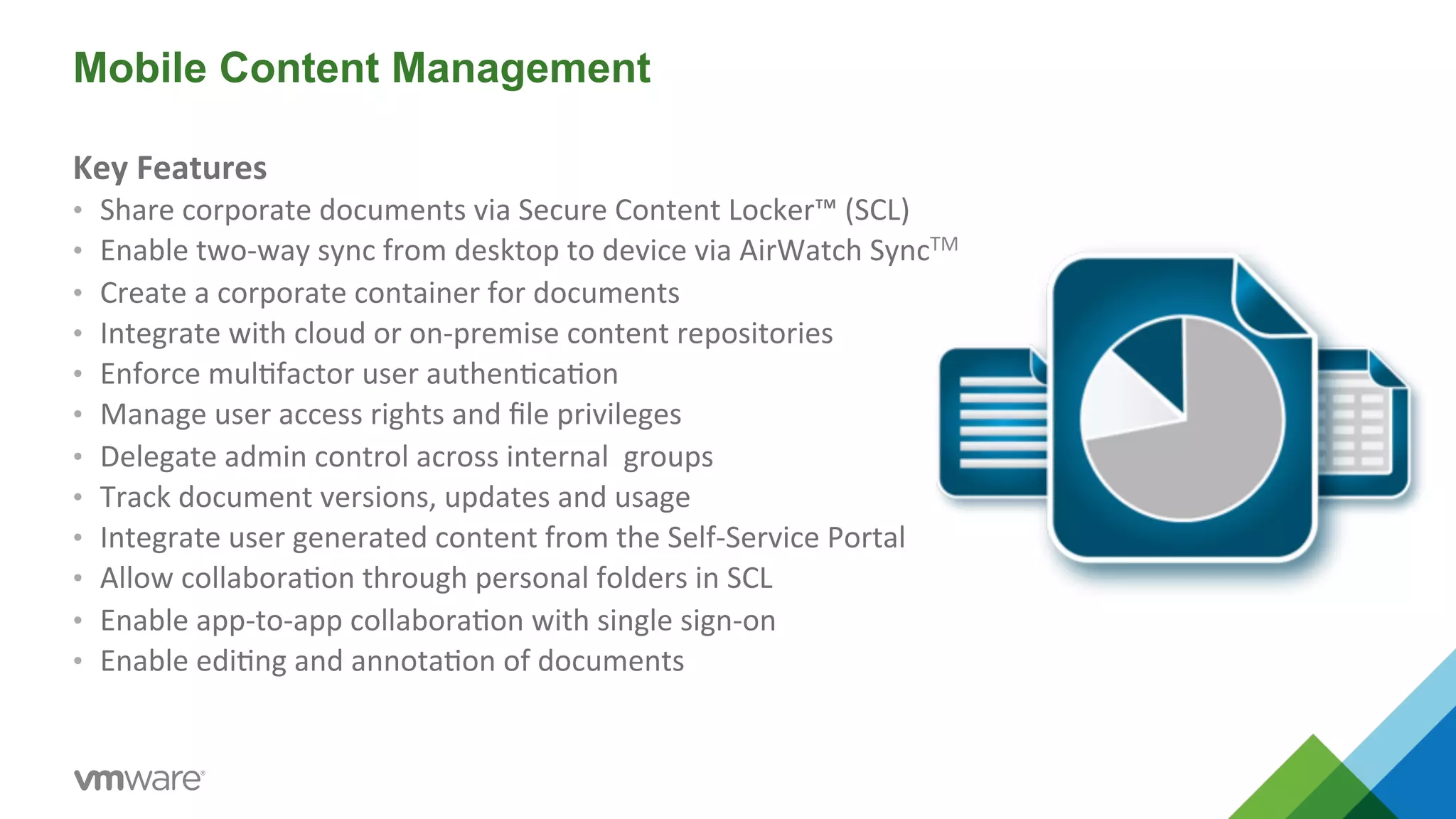 Mobile Content Management 
Key 
Features 
• Share 
corporate 
documents 
via 
Secure 
Content 
Locker™ 
(SCL) 
• Enable 
two-­‐way 
sync 
from 
desktop 
to 
device 
via 
AirWatch 
SyncTM 
• Create 
a 
corporate 
container 
for 
documents 
• Integrate 
with 
cloud 
or 
on-­‐premise 
content 
repositories 
• Enforce 
mul5factor 
user 
authen5ca5on 
• Manage 
user 
access 
rights 
and 
file 
privileges 
• Delegate 
admin 
control 
across 
internal 
groups 
• Track 
document 
versions, 
updates 
and 
usage 
• Integrate 
user 
generated 
content 
from 
the 
Self-­‐Service 
Portal 
• Allow 
collabora5on 
through 
personal 
folders 
in 
SCL 
• Enable 
app-­‐to-­‐app 
collabora5on 
with 
single 
sign-­‐on 
• Enable 
edi5ng 
and 
annota5on 
of 
documents 
 