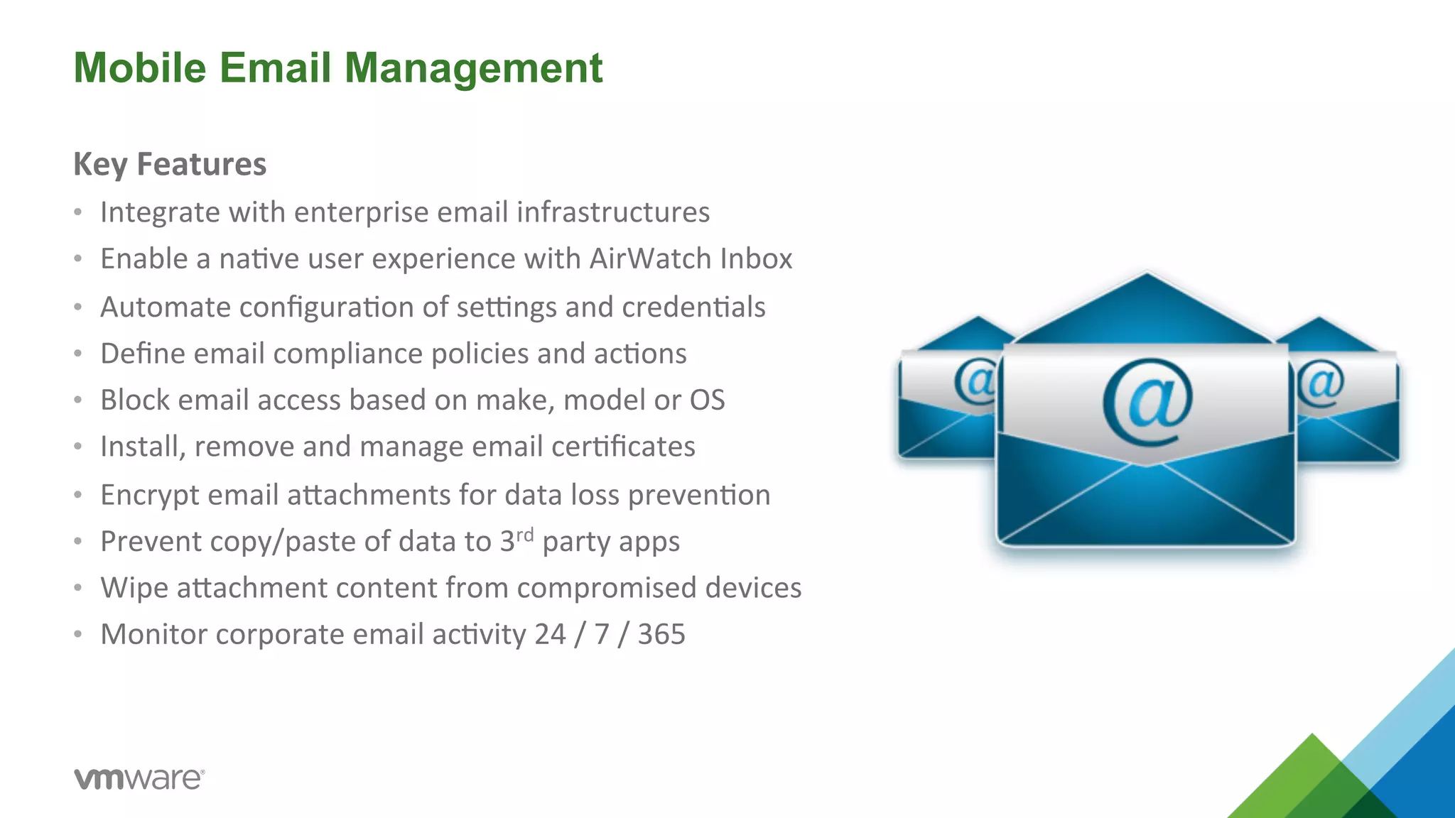 Mobile Email Management 
Key 
Features 
• Integrate 
with 
enterprise 
email 
infrastructures 
• Enable 
a 
na5ve 
user 
experience 
with 
AirWatch 
Inbox 
• Automate 
configura5on 
of 
seMngs 
and 
creden5als 
• Define 
email 
compliance 
policies 
and 
ac5ons 
• Block 
email 
access 
based 
on 
make, 
model 
or 
OS 
• Install, 
remove 
and 
manage 
email 
cer5ficates 
• Encrypt 
email 
aYachments 
for 
data 
loss 
preven5on 
• Prevent 
copy/paste 
of 
data 
to 
3rd 
party 
apps 
• Wipe 
aYachment 
content 
from 
compromised 
devices 
• Monitor 
corporate 
email 
ac5vity 
24 
/ 
7 
/ 
365 
 