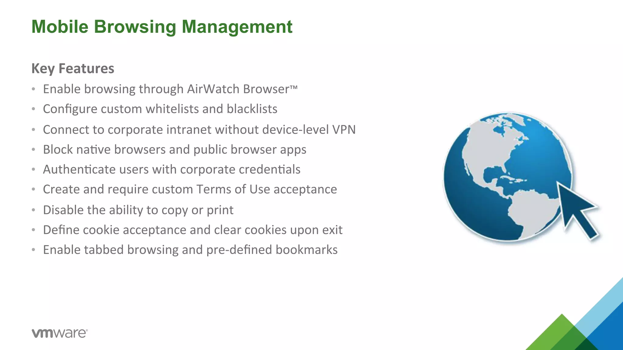 Mobile Browsing Management 
Key 
Features 
• Enable 
browsing 
through 
AirWatch 
Browser™ 
• Configure 
custom 
whitelists 
and 
blacklists 
• Connect 
to 
corporate 
intranet 
without 
device-­‐level 
VPN 
• Block 
na5ve 
browsers 
and 
public 
browser 
apps 
• Authen5cate 
users 
with 
corporate 
creden5als 
• Create 
and 
require 
custom 
Terms 
of 
Use 
acceptance 
• Disable 
the 
ability 
to 
copy 
or 
print 
• Define 
cookie 
acceptance 
and 
clear 
cookies 
upon 
exit 
• Enable 
tabbed 
browsing 
and 
pre-­‐defined 
bookmarks 
 