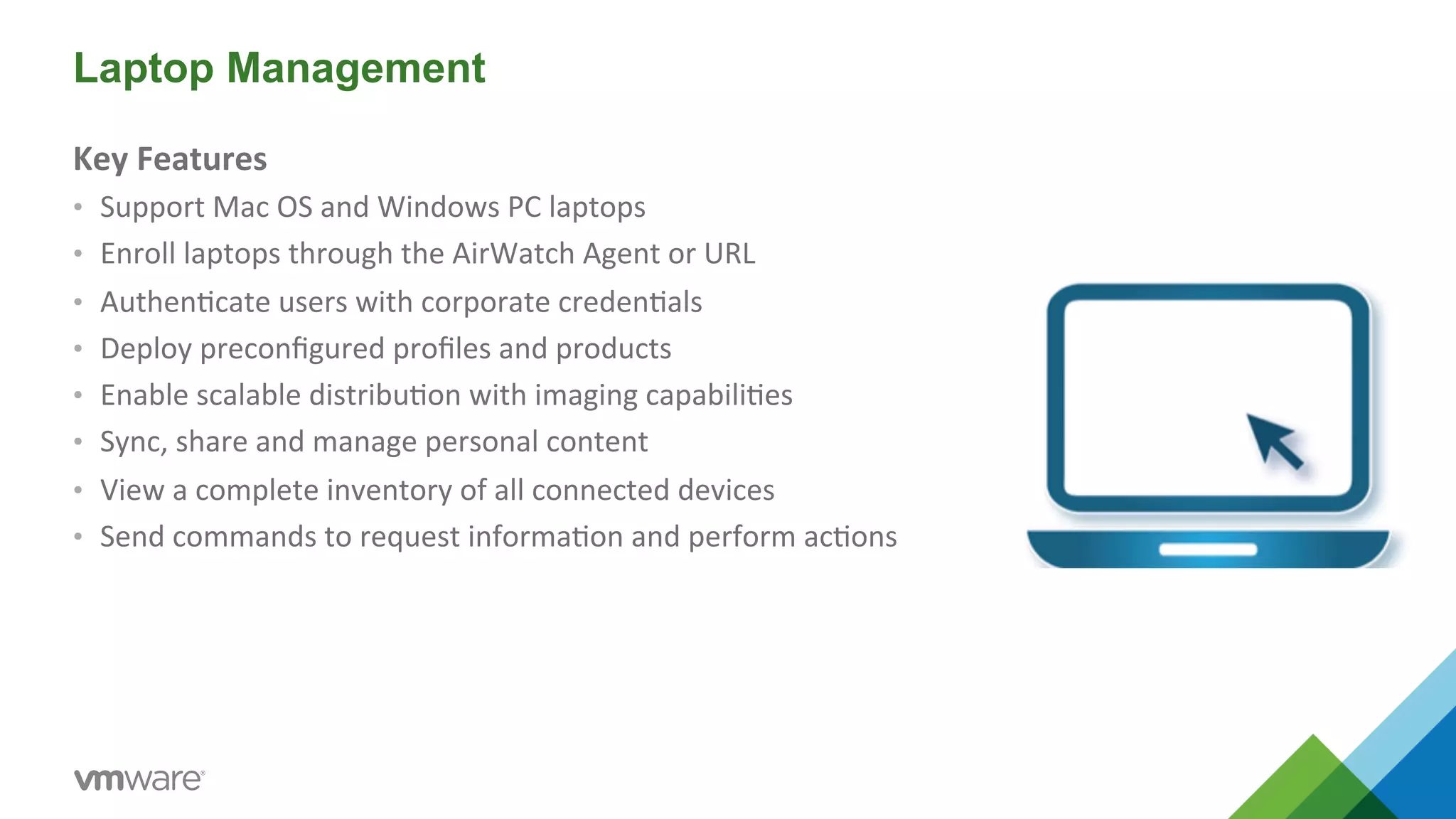 Laptop Management 
Key 
Features 
• Support 
Mac 
OS 
and 
Windows 
PC 
laptops 
• Enroll 
laptops 
through 
the 
AirWatch 
Agent 
or 
URL 
• Authen5cate 
users 
with 
corporate 
creden5als 
• Deploy 
preconfigured 
profiles 
and 
products 
• Enable 
scalable 
distribu5on 
with 
imaging 
capabili5es 
• Sync, 
share 
and 
manage 
personal 
content 
• View 
a 
complete 
inventory 
of 
all 
connected 
devices 
• Send 
commands 
to 
request 
informa5on 
and 
perform 
ac5ons 
 