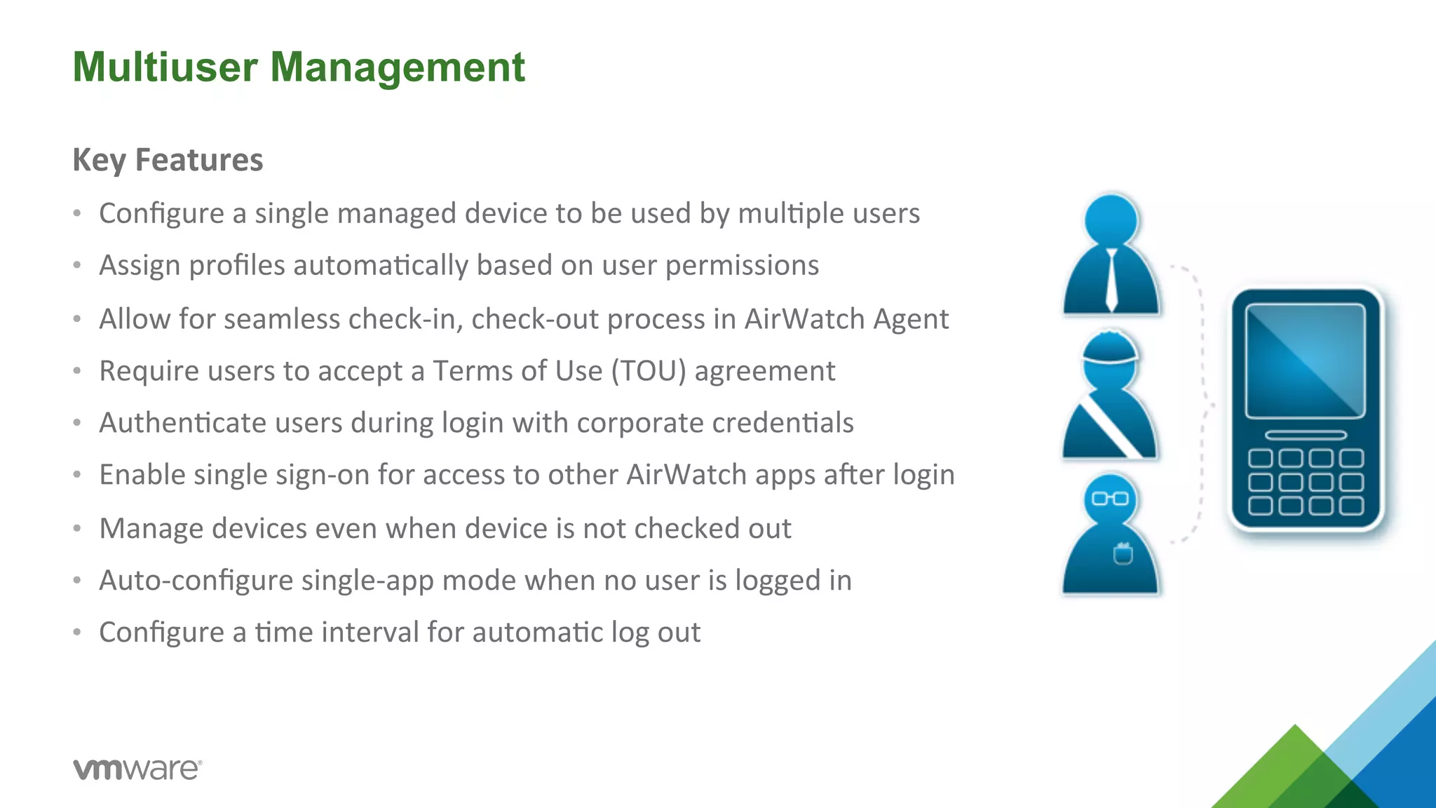 Multiuser Management 
Key 
Features 
• Configure 
a 
single 
managed 
device 
to 
be 
used 
by 
mul5ple 
users 
• Assign 
profiles 
automa5cally 
based 
on 
user 
permissions 
• Allow 
for 
seamless 
check-­‐in, 
check-­‐out 
process 
in 
AirWatch 
Agent 
• Require 
users 
to 
accept 
a 
Terms 
of 
Use 
(TOU) 
agreement 
• Authen5cate 
users 
during 
login 
with 
corporate 
creden5als 
• Enable 
single 
sign-­‐on 
for 
access 
to 
other 
AirWatch 
apps 
aber 
login 
• Manage 
devices 
even 
when 
device 
is 
not 
checked 
out 
• Auto-­‐configure 
single-­‐app 
mode 
when 
no 
user 
is 
logged 
in 
• Configure 
a 
5me 
interval 
for 
automa5c 
log 
out 
 