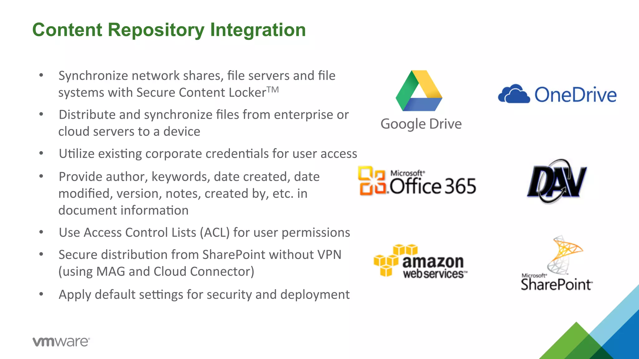 Content Repository Integration 
• Synchronize 
network 
shares, 
file 
servers 
and 
file 
systems 
with 
Secure 
Content 
LockerTM 
• Distribute 
and 
synchronize 
files 
from 
enterprise 
or 
cloud 
servers 
to 
a 
device 
• U5lize 
exis5ng 
corporate 
creden5als 
for 
user 
access 
• Provide 
author, 
keywords, 
date 
created, 
date 
modified, 
version, 
notes, 
created 
by, 
etc. 
in 
document 
informa5on 
• Use 
Access 
Control 
Lists 
(ACL) 
for 
user 
permissions 
• Secure 
distribu5on 
from 
SharePoint 
without 
VPN 
(using 
MAG 
and 
Cloud 
Connector) 
• Apply 
default 
seMngs 
for 
security 
and 
deployment 
 