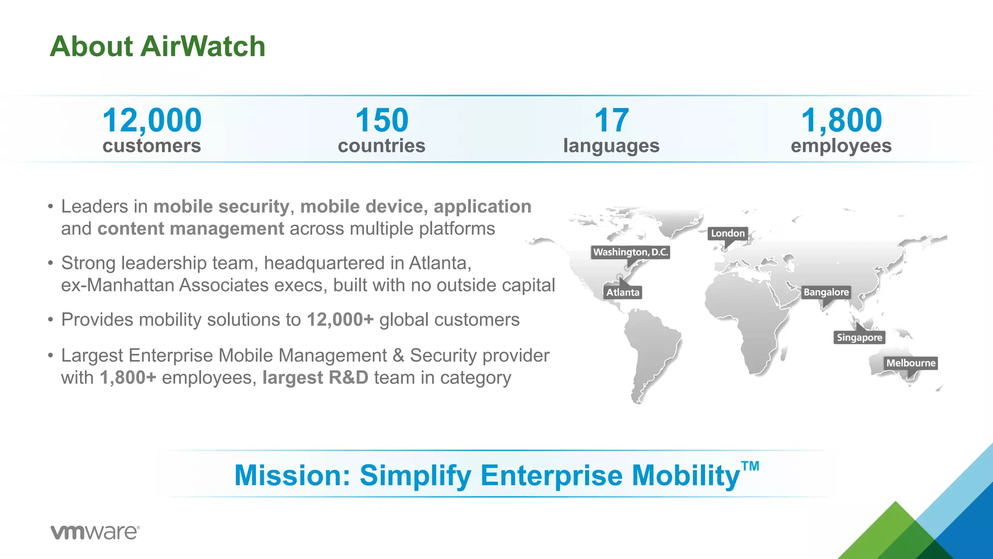 About AirWatch 
• Leaders in mobile security, mobile device, application 
and content management across multiple platforms 
• Strong leadership team, headquartered in Atlanta, 
ex-Manhattan Associates execs, built with no outside capital 
• Provides mobility solutions to 12,000+ global customers 
• Largest Enterprise Mobile Management & Security provider 
with 1,800+ employees, largest R&D team in category 
Mission: Simplify Enterprise MobilityTM 
12,000 
customers 
150 
countries 
17 
languages 
1,800 
employees 
 