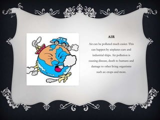 AIR
Air can be polluted much easier. This
can happen by airplanes cars and
industrial ships. Air pollution is
causing disease, death to humans and
damage to other living organisms
such as: crops and more.
 