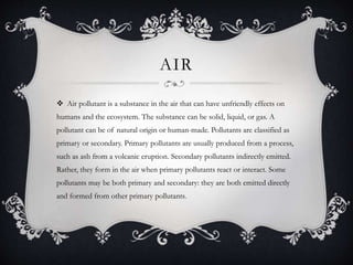 AIR
 Air pollutant is a substance in the air that can have unfriendly effects on
humans and the ecosystem. The substance can be solid, liquid, or gas. A
pollutant can be of natural origin or human-made. Pollutants are classified as
primary or secondary. Primary pollutants are usually produced from a process,
such as ash from a volcanic eruption. Secondary pollutants indirectly emitted.
Rather, they form in the air when primary pollutants react or interact. Some
pollutants may be both primary and secondary: they are both emitted directly
and formed from other primary pollutants.
 