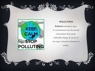POLLUTION
Pollution introduces types
of contaminants into the natural
environment that causes
unfriendly change. It can be of
two types: chemical substance or
energy.
 