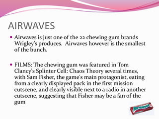AIRWAVES
 Airwaves is just one of the 22 chewing gum brands
Wrigley’s produces. Airwaves however is the smallest
of the bunch.
 FILMS: The chewing gum was featured in Tom
Clancy's Splinter Cell: Chaos Theory several times,
with Sam Fisher, the game's main protagonist, eating
from a clearly displayed pack in the first mission
cutscene, and clearly visible next to a radio in another
cutscene, suggesting that Fisher may be a fan of the
gum
 