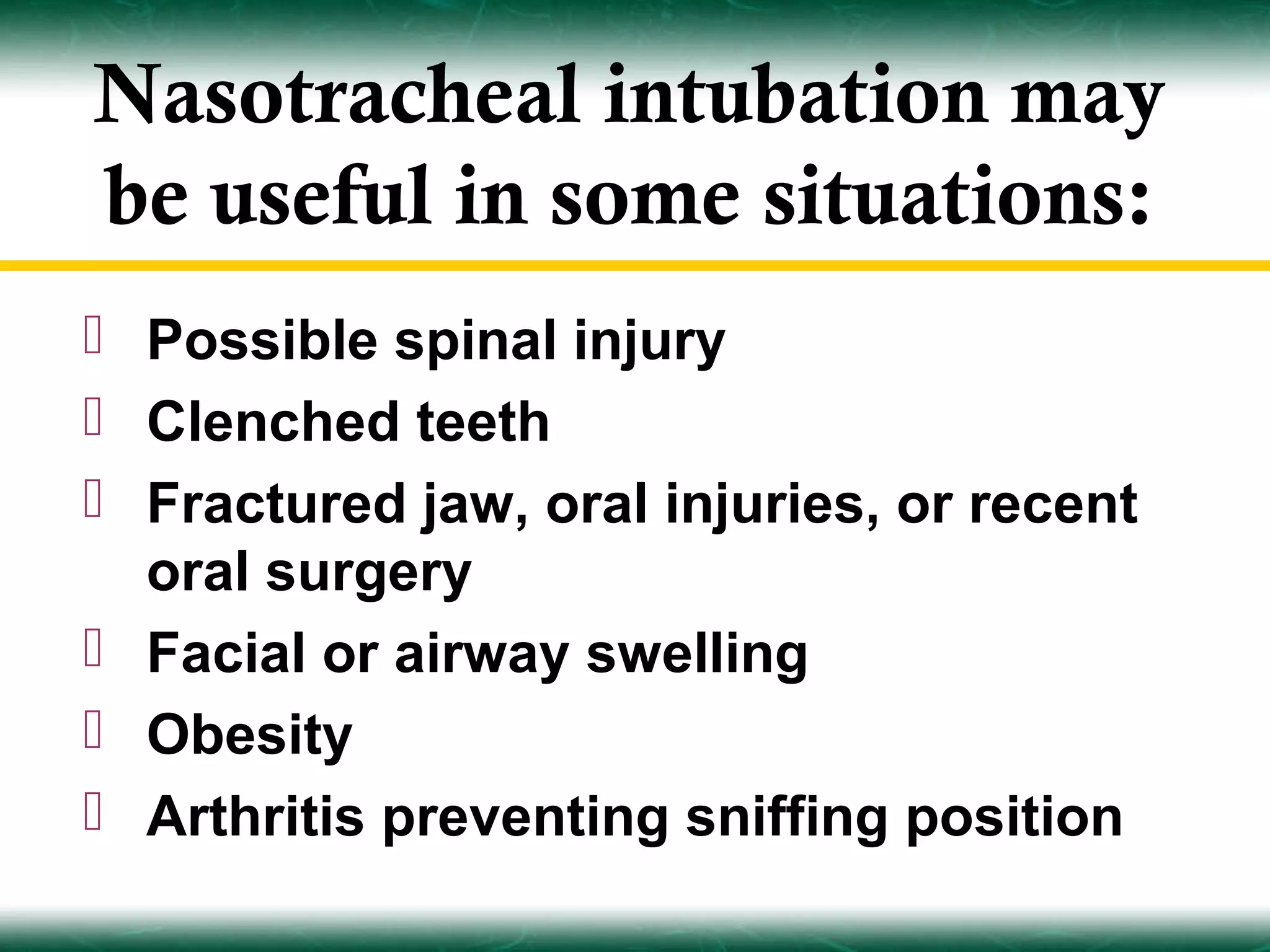 Nasotracheal intubation may
be useful in some situations:
 Possible spinal injury
 Clenched teeth
 Fractured jaw, oral injuries, or recent
  oral surgery
 Facial or airway swelling
 Obesity
 Arthritis preventing sniffing position
 
