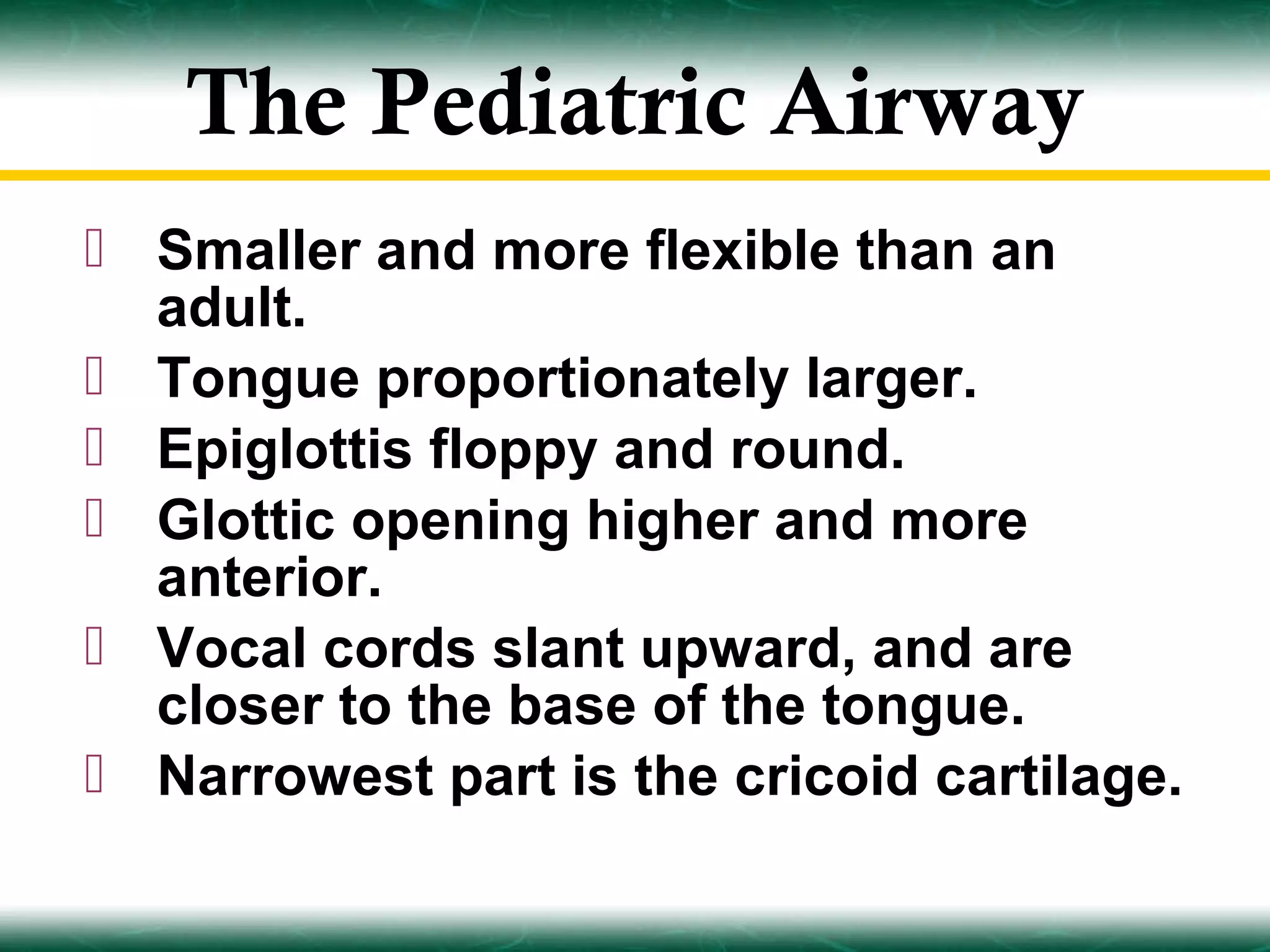 The Pediatric Airway
 Smaller and more flexible than an
  adult.
 Tongue proportionately larger.
 Epiglottis floppy and round.
 Glottic opening higher and more
  anterior.
 Vocal cords slant upward, and are
  closer to the base of the tongue.
 Narrowest part is the cricoid cartilage.
 