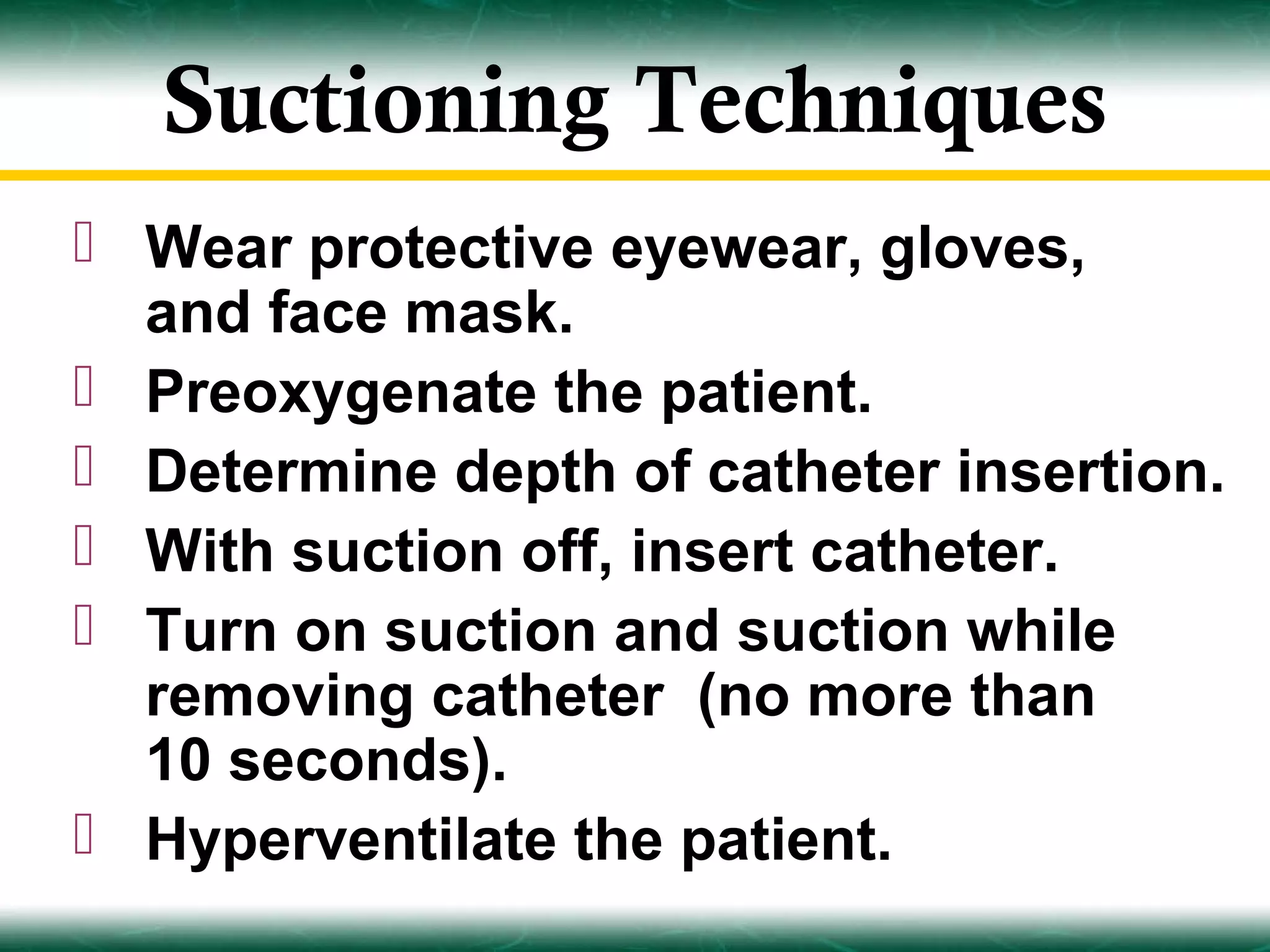 Suctioning Techniques
 Wear protective eyewear, gloves,
  and face mask.
 Preoxygenate the patient.
 Determine depth of catheter insertion.
 With suction off, insert catheter.
 Turn on suction and suction while
  removing catheter (no more than
  10 seconds).
 Hyperventilate the patient.
 