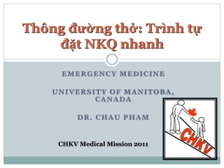 EMERGENCY MEDICINE
UNIVERSITY OF MANITOBA,
CANADA
DR. CHAU PHAM
Thông đường thở: Trình tự
đặt NKQ nhanh
CHKV Medical Mission 2011
 