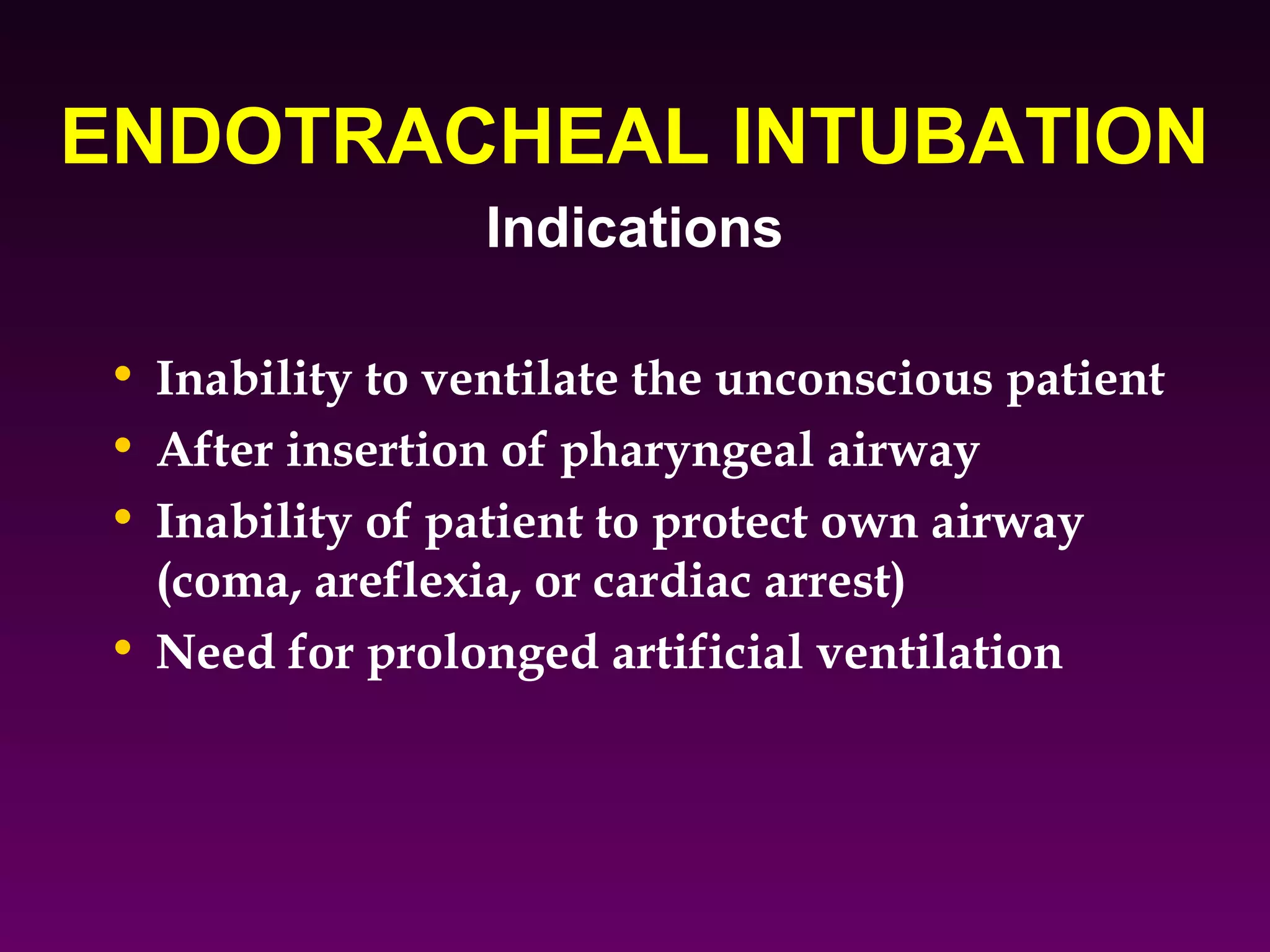 ENDOTRACHEAL INTUBATION
                 Indications

• Inability to ventilate the unconscious patient
• After insertion of pharyngeal airway
• Inability of patient to protect own airway
  (coma, areflexia, or cardiac arrest)
• Need for prolonged artificial ventilation
 