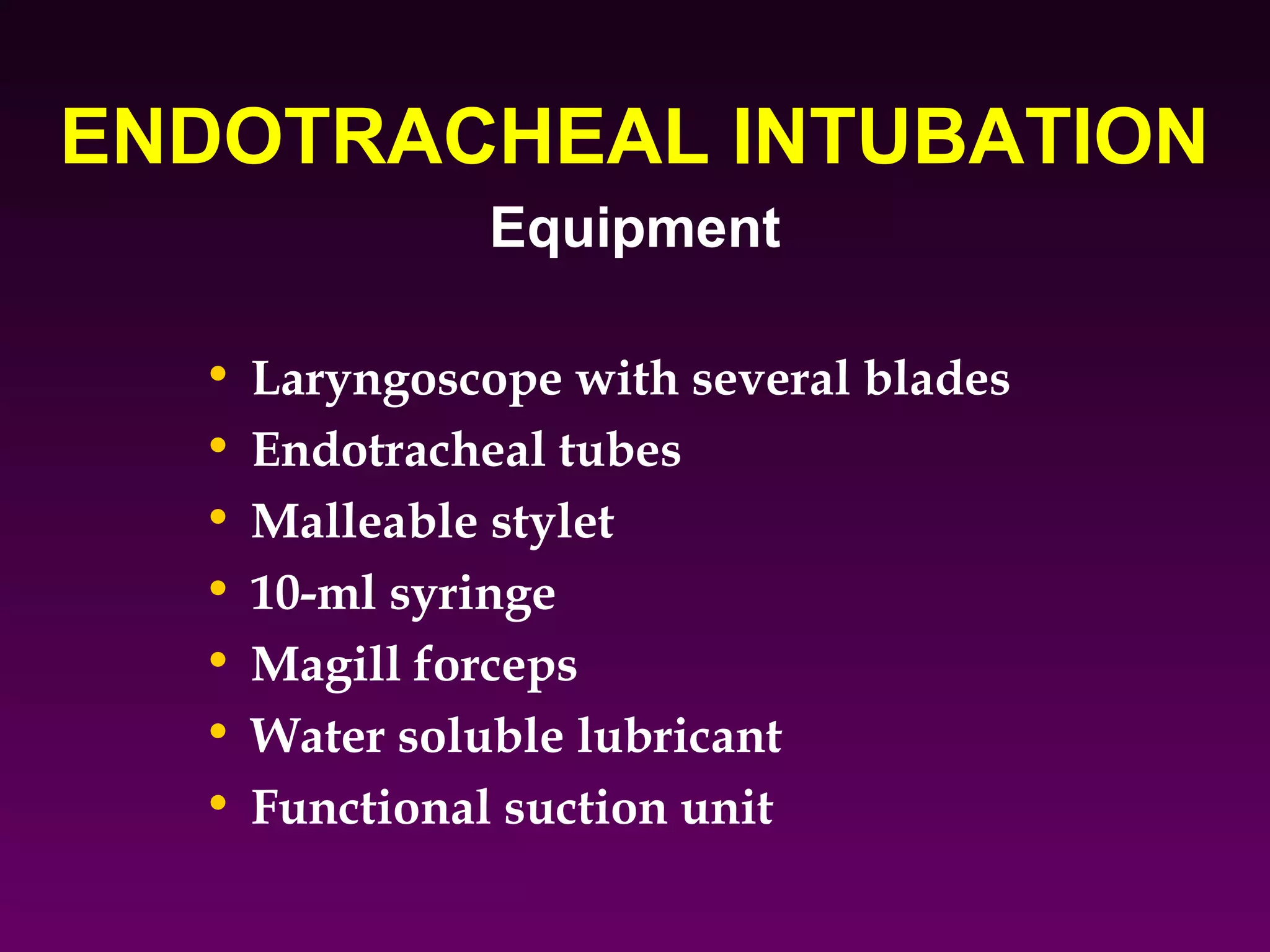 ENDOTRACHEAL INTUBATION
                Equipment

  •   Laryngoscope with several blades
  •   Endotracheal tubes
  •   Malleable stylet
  •   10-ml syringe
  •   Magill forceps
  •   Water soluble lubricant
  •   Functional suction unit
 