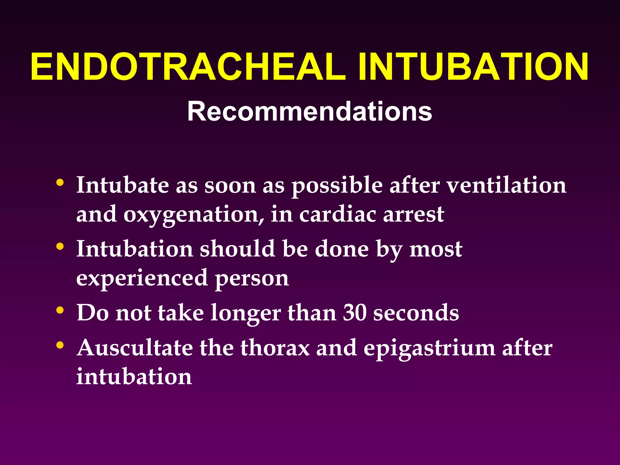 ENDOTRACHEAL INTUBATION
            Recommendations

• Intubate as soon as possible after ventilation
  and oxygenation, in cardiac arrest
• Intubation should be done by most
  experienced person
• Do not take longer than 30 seconds
• Auscultate the thorax and epigastrium after
  intubation
 