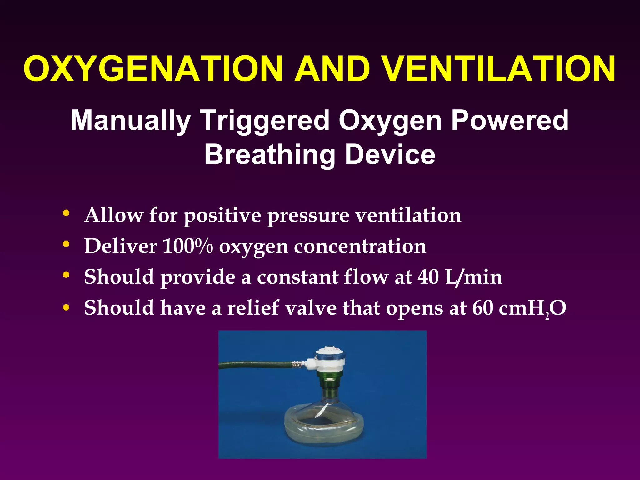 OXYGENATION AND VENTILATION
  Manually Triggered Oxygen Powered
           Breathing Device
 • Allow for positive pressure ventilation
 • Deliver 100% oxygen concentration
 • Should provide a constant flow at 40 L/min
 • Should have a relief valve that opens at 60 cmH2O
 