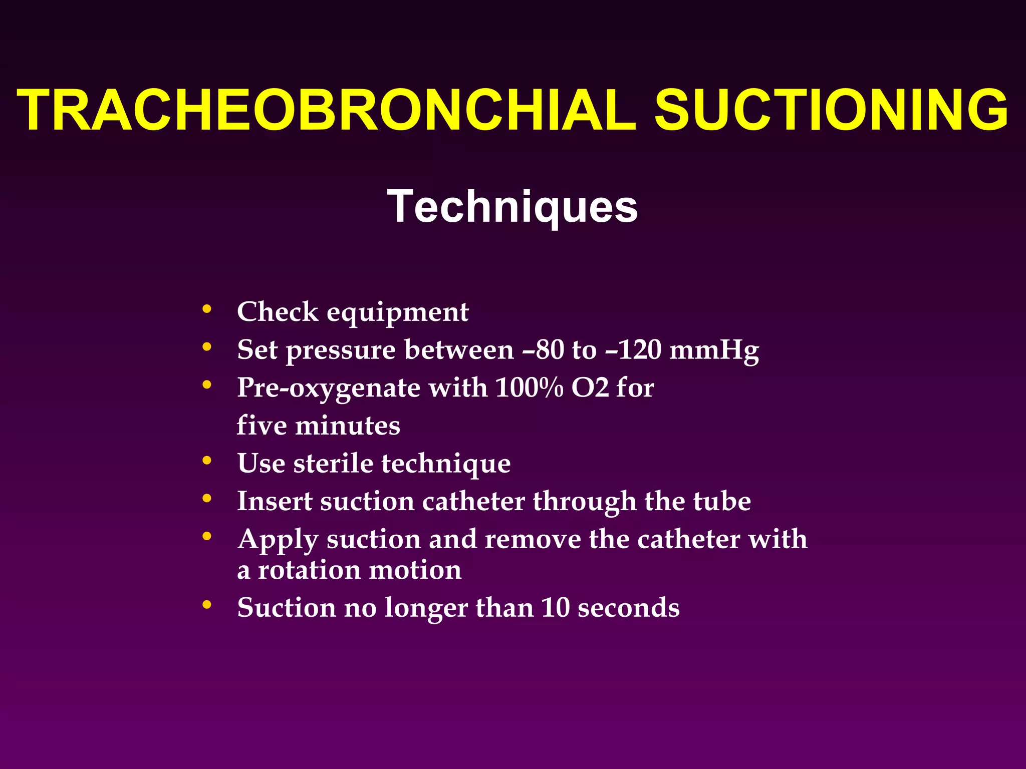 TRACHEOBRONCHIAL SUCTIONING
                 Techniques

    • Check equipment
    • Set pressure between –80 to –120 mmHg
    • Pre-oxygenate with 100% O2 for
      five minutes
    • Use sterile technique
    • Insert suction catheter through the tube
    • Apply suction and remove the catheter with
      a rotation motion
    • Suction no longer than 10 seconds
 