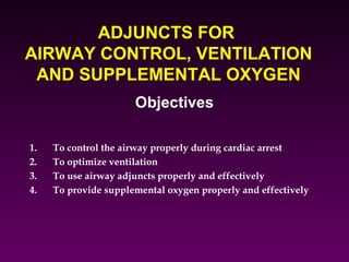 ADJUNCTS FOR
AIRWAY CONTROL, VENTILATION
 AND SUPPLEMENTAL OXYGEN
                      Objectives

1.   To control the airway properly during cardiac arrest
2.   To optimize ventilation
3.   To use airway adjuncts properly and effectively
4.   To provide supplemental oxygen properly and effectively
 