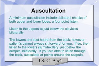 Auscultation A minimum auscultation includes bilateral checks of both upper and lower lobes, a four point listen. Listen to the uppers at just below the clavicles bilaterally. The lowers are best heard from the back, however patient's cannot always sit forward for you.  If so, then listen to the lowers @ midaxillary, just below the armpits, bilaterally.  If you are able to listen through the back, auscultate at points around the scapula. LS: CTA x4 