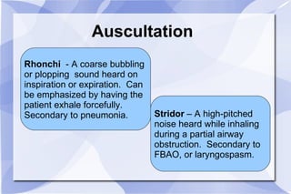 Auscultation Rhonchi   - A coarse bubbling  or plopping  sound heard on inspiration or expiration.  Can  be emphasized by having the  patient exhale forcefully.  Secondary to pneumonia. Stridor  – A high-pitched  noise heard while inhaling  during a partial airway  obstruction.  Secondary to  FBAO, or laryngospasm. 