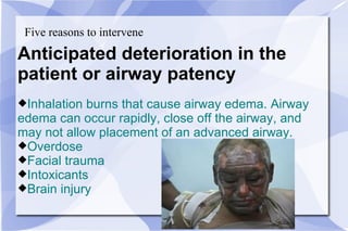 Five reasons to intervene Anticipated deterioration in the  patient or airway patency Inhalation burns that cause airway edema. Airway  edema can occur rapidly, close off the airway, and may not allow placement of an advanced airway. Overdose Facial trauma Intoxicants Brain injury 