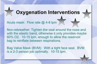 Oxygenation Interventions Acute mask:  Flow rate @ 4-8 lpm Non-rebreather: Tighten the seal around the nose and with the elastic band, otherwise it only provides maybe 60% O2.  10-15 lpm, enough to allow the reservoir bag to reinflate between respirations. Bag Valve Mask (BVM):  With a tight face seal.  BVM is a 2-3 person job optimally.  10-15 lpm. 