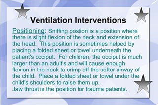 Ventilation Interventions Positioning :  Sniffing postion is a position where there is slight flexion of the neck and extension of the head.  This position is sometimes helped by placing a folded sheet or towel underneath the patient's occiput.  For children, the occiput is much larger than an adult's and will cause enough flexion in the neck to crimp off the softer airway of the child.  Place a folded sheet or towel under the child's shoulders to raise them up. Jaw thrust is the position for trauma patients. 