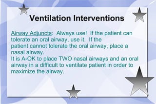 Ventilation Interventions Airway Adjuncts :  Always use!  If the patient can tolerate an oral airway, use it.  If the  patient cannot tolerate the oral airway, place a nasal airway.  It is A-OK to place TWO nasal airways and an oral airway in a difficult to ventilate patient in order to  maximize the airway. 