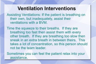 Ventilation Interventions Assisting Ventilations: If the patient is breathing on their own, but inadequately, assist their ventilations with a BVM.  Time the squeeze to their breaths.  If they are breathing too fast then assist them with every other breath.  If they are breathing too slow then sneak in an extra breath in between theirs.  This takes a lot of concentration, so this person should not be the team leader.  Sometimes you can feel the patient relax into your assistance. 