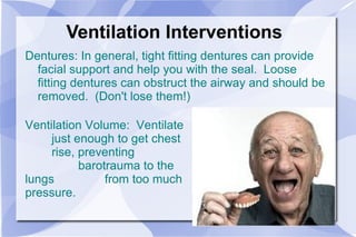 Ventilation Interventions Dentures: In general, tight fitting dentures can provide facial support and help you with the seal.  Loose fitting dentures can obstruct the airway and should be removed.  (Don't lose them!) Ventilation Volume:  Ventilate  just enough to get chest  rise, preventing  barotrauma to the lungs  from too much pressure. 