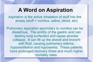 A Word on Aspiration Aspiration is the active inhalation of stuff into the airway (stuff = vomitus, saliva, blood, etc) Pulmonary aspiration secondary to vomitus can be disastrous.  The acidity of the gastric acid can destroy lung surfactant and cause alveolar collapse.  It can fill up the alveoli and bronchi with fluid, causing pulmonary edema, hypoventilation and hypoxemia.  These patients have prolonged recovery times and much higher mortality rates. 