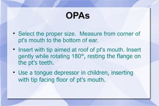 OPAs Select the proper size.  Measure from corner of pt's mouth to the bottom of ear. Insert with tip aimed at roof of pt's mouth. Insert gently while rotating 180 °, resting the flange on the pt's teeth. Use a tongue depressor in children, inserting with tip facing floor of pt's mouth. 