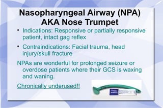 Nasopharyngeal Airway (NPA) AKA Nose Trumpet Indications: Responsive or partially responsive patient, intact gag reflex Contraindications: Facial trauma, head injury/skull fracture NPAs are wonderful for prolonged seizure or overdose patients where their GCS is waxing and waning. Chronically underused!! 