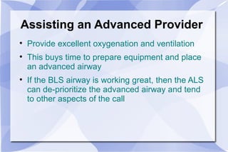 Assisting an Advanced Provider Provide excellent oxygenation and ventilation This buys time to prepare equipment and place an advanced airway If the BLS airway is working great, then the ALS can de-prioritize the advanced airway and tend to other aspects of the call 