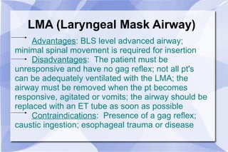 LMA (Laryngeal Mask Airway) Advantages : BLS level advanced airway; minimal spinal movement is required for insertion Disadvantages :  The patient must be unresponsive and have no gag reflex; not all pt's can be adequately ventilated with the LMA; the airway must be removed when the pt becomes responsive, agitated or vomits; the airway should be replaced with an ET tube as soon as possible Contraindications :  Presence of a gag reflex; caustic ingestion; esophageal trauma or disease 