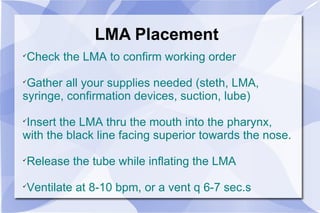 LMA Placement Check the LMA to confirm working order Gather all your supplies needed (steth, LMA, syringe, confirmation devices, suction, lube) Insert the LMA thru the mouth into the pharynx, with the black line facing superior towards the nose.  Release the tube while inflating the LMA Ventilate at 8-10 bpm, or a vent q 6-7 sec.s 