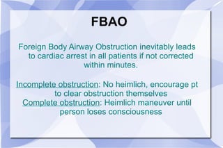 FBAO Foreign Body Airway Obstruction inevitably leads to cardiac arrest in all patients if not corrected within minutes. Incomplete obstruction : No heimlich, encourage pt to clear obstruction themselves Complete obstruction : Heimlich maneuver until person loses consciousness 