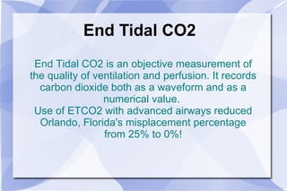 End Tidal CO2 End Tidal CO2 is an objective measurement of the quality of ventilation and perfusion. It records carbon dioxide both as a waveform and as a numerical value.  Use of ETCO2 with advanced airways reduced Orlando, Florida's misplacement percentage from 25% to 0%! 