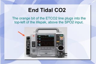 End Tidal CO2 The orange bit of the ETCO2 line plugs into the top-left of the lifepak, above the SPO2 input. 