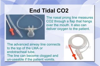 End Tidal CO2 The nasal prong line measures CO2 through a flap that hangs over the mouth. It also can deliver oxygen to the patient. The advanced airway line connects to the top of the LMA or endotracheal tube. The line can become clogged and un-useable if the patient vomits. 