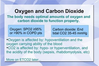 Oxygen and Carbon Dioxide The body needs optimal amounts of oxygen and carbon dioxide to function properly. Oxygen is affected by: hypoventilation and the oxygen carrying ability of the blood CO2 is affected by: hypo- or hyperventilation, and the acidity of the body (sepsis, rhabdomyolysis, etc) More on ETCO2 later... Oxygen: SPO2  ≥95%  or >90% in COPD pts Carbon dioxide: End  tidal CO2 35-45 mmHg 