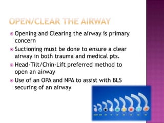 Opening   and Clearing the airway is primary
  concern
 Suctioning must be done to ensure a clear
  airway in both trauma and medical pts.
 Head-Tilt/Chin-Lift preferred method to
  open an airway
 Use of an OPA and NPA to assist with BLS
  securing of an airway
 