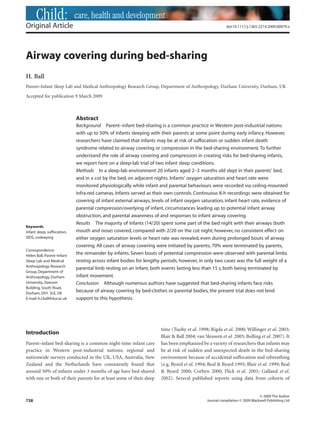 Child: care, health and development
Original Article                                                                                        doi:10.1111/j.1365-2214.2009.00979.x




Airway covering during bed-sharing
H. Ball
Parent–Infant Sleep Lab and Medical Anthropology Research Group, Department of Anthropology, Durham University, Durham, UK

Accepted for publication 9 March 2009



                             Abstract
                             Background Parent–infant bed-sharing is a common practice in Western post-industrial nations
                             with up to 50% of infants sleeping with their parents at some point during early infancy. However,
                             researchers have claimed that infants may be at risk of suffocation or sudden infant death
                             syndrome related to airway covering or compression in the bed-sharing environment. To further
                             understand the role of airway covering and compression in creating risks for bed-sharing infants,
                             we report here on a sleep-lab trial of two infant sleep conditions.
                             Methods In a sleep-lab environment 20 infants aged 2–3 months old slept in their parents’ bed,
                             and in a cot by the bed, on adjacent nights. Infants’ oxygen saturation and heart rate were
                             monitored physiologically while infant and parental behaviours were recorded via ceiling-mounted
                             infra-red cameras. Infants served as their own controls. Continuous 8-h recordings were obtained for
                             covering of infant external airways, levels of infant oxygen saturation, infant heart rate, evidence of
                             parental compression/overlying of infant, circumstances leading up to potential infant airway
                             obstruction, and parental awareness of and responses to infant airway covering.
                             Results The majority of infants (14/20) spent some part of the bed night with their airways (both
Keywords
infant sleep, suffocation,   mouth and nose) covered, compared with 2/20 on the cot night; however, no consistent effect on
SIDS, cosleeping             either oxygen saturation levels or heart rate was revealed, even during prolonged bouts of airway
                             covering. All cases of airway covering were initiated by parents; 70% were terminated by parents,
Correspondence:
Helen Ball, Parent–Infant
                             the remainder by infants. Seven bouts of potential compression were observed with parental limbs
Sleep Lab and Medical        resting across infant bodies for lengthy periods, however, in only two cases was the full weight of a
Anthropology Research
                             parental limb resting on an infant, both events lasting less than 15 s, both being terminated by
Group, Department of
Anthropology, Durham         infant movement.
University, Dawson           Conclusion Although numerous authors have suggested that bed-sharing infants face risks
Building, South Road,
Durham, DH1 3LE, UK
                             because of airway covering by bed-clothes or parental bodies, the present trial does not lend
E-mail: h.l.ball@dur.ac.uk   support to this hypothesis.




                                                                     time (Tuohy et al. 1998; Rigda et al. 2000; Willinger et al. 2003;
Introduction
                                                                     Blair & Ball 2004; van Sleuwen et al. 2005; Bolling et al. 2007). It
Parent–infant bed-sharing is a common night-time infant care         has been emphasized by a variety of researchers that infants may
practice in Western post-industrial nations; regional and            be at risk of sudden and unexpected death in the bed-sharing
nationwide surveys conducted in the UK, USA, Australia, New          environment because of accidental suffocation and rebreathing
Zealand and the Netherlands have consistently found that             (e.g. Byard et al. 1994; Beal & Byard 1995; Blair et al. 1999; Beal
around 50% of infants under 3 months of age have bed-shared          & Byard 2000; Corbyn 2000; Flick et al. 2001; Galland et al.
with one or both of their parents for at least some of their sleep   2002). Several published reports using data from cohorts of


                                                                                                                             © 2009 The Author
728                                                                                          Journal compilation © 2009 Blackwell Publishing Ltd
 