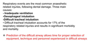 Respiratory events are the most common anaesthetic
related injuries, following dental damage. Three main
causes:
- Inadequate ventilation
-Oesophageal intubation
-Difficult tracheal intubation
• Difficult tracheal intubation accounts for 17% of the
respiratory related injuries and results in significant morbidity
and mortality.
 Prediction of the difficult airway allows time for proper selection of
equipment, technique and personnel experienced in difficult airways
 