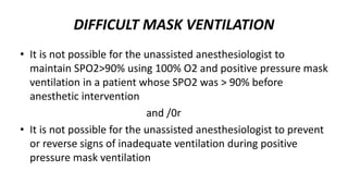 DIFFICULT MASK VENTILATION
• It is not possible for the unassisted anesthesiologist to
maintain SPO2>90% using 100% O2 and positive pressure mask
ventilation in a patient whose SPO2 was > 90% before
anesthetic intervention
and /0r
• It is not possible for the unassisted anesthesiologist to prevent
or reverse signs of inadequate ventilation during positive
pressure mask ventilation
 