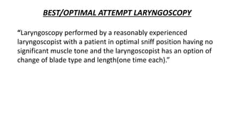 BEST/OPTIMAL ATTEMPT LARYNGOSCOPY
“Laryngoscopy performed by a reasonably experienced
laryngoscopist with a patient in optimal sniff position having no
significant muscle tone and the laryngoscopist has an option of
change of blade type and length(one time each).”
 