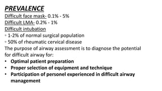 PREVALENCE
Difficult face mask- 0.1% - 5%
Difficult LMA- 0.2% - 1%
Difficult intubation
◦ 1-2% of normal surgical population
◦ 50% of rheumatic cervical disease
The purpose of airway assessment is to diagnose the potential
for difficult airway for:
• Optimal patient preparation
• Proper selection of equipment and technique
• Participation of personel experienced in difficult airway
management
 