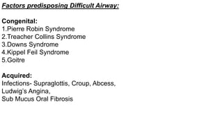 Factors predisposing Difficult Airway:
Congenital:
1.Pierre Robin Syndrome
2.Treacher Collins Syndrome
3.Downs Syndrome
4.Kippel Feil Syndrome
5.Goitre
Acquired:
Infections- Supraglottis, Croup, Abcess,
Ludwig’s Angina,
Sub Mucus Oral Fibrosis
 