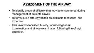 ASSESSMENT OF THE AIRWAY
• To identify areas of difficulty that may be encountered during
management of patients airway
• To formulate a strategy based on available resources and
expertise
• This involves focussed history, focussed general
examination and airway examination following line of sight
approach.
 
