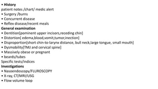 • History
patient notes /chart/ medic alert
• Surgery /burns
• Concurrent disease
• Reflex disease/recent meals
General examination
• Dentition[pominent upper incisors,receding chin]
• Distortion[ edema,blood,vomit,tumor,inection]
• Disproportion[short chin-to-larynx distance, bull neck,large tongue, small mouth]
• Dysmobility[TMJ and cervical spine]
• Massively obese or pregnant
• beards/tubes
Specific tests/indices
Investigations
• Nasoendoscopy/FLUROSCOPY
• X-ray, CT/MRI/USG
• Flow volume loop
 